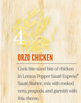 4. Orzo Chicken - Cook bite-sized bits of chicken in Lemon Pepper Sauté Express® Sauté Starter, mix with cooked orzo and peapods, and garnish with feta cheese.
