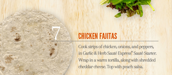 7. Chicken Fajitas - Cook strips of chicken, onions, and peppers, in Garlic & Herb Sauté Express®
            Sauté Starter. Wrap in a warm tortilla, along with shredded cheddar cheese. Top with peach salsa.